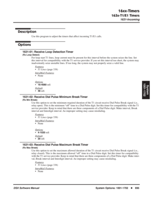 Page 725
16xx-Timers
163x-T1/E1 Timers
1631-Incoming
DSX Software ManualSystem Options: 1001-1702◆695
System
1001-1702
163x-T1/E1 Timers
1631-Incoming
Description
Use this program to adjust the timers that affect incoming T1/E1 calls.
Options
1631-01: Receive Loop Detection Timer
(Rx Loop Detect)
For loop start T1 lines, loop current must be present for this interval before the system seizes the line. Set 
this interval for compatibility with the T1 service provider. If you set this interval too short, the...