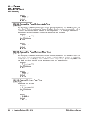 Page 726
16xx-Timers
163x-T1/E1 Timers
1631-Incoming
696◆System Options: 1001-1702 DSX Software Manual
Options
•4-1020 mS
Default
•104 mS
1631-04: Receive Dial Pulse Minimum Make Timer
(Rx Min Make)
Use this option to set the minimum required duration of the T1 circuit receive Dial Pulse Make signal (i.e., 
relay closed). This is the minimum “on” time in a Dial Pulse digit. Set this time\
r for compatibility with the 
T1 service provider. Keep in mind that there are three components of a Dial Pulse digit: Make...