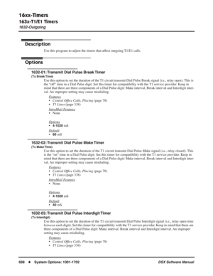 Page 728
16xx-Timers
163x-T1/E1 Timers
1632-Outgoing
698◆System Options: 1001-1702 DSX Software Manual
1632-Outgoing
Description
Use this program to adjust the timers that affect outgoing T1/E1 calls.
Options
1632-01: Transmit Dial Pulse Break Timer
(Tx Break Time)
Use this option to set the duration of the T1 circuit transmit Dial Pulse Break signal (i.e., relay open). This is 
the “off” time in a Dial Pulse digit. Set this timer for compatibility with \
the T1 service provider. Keep in 
mind that there are...