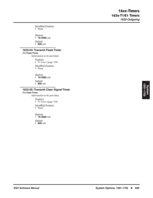 Page 729
16xx-Timers
163x-T1/E1 Timers
1632-Outgoing
DSX Software ManualSystem Options: 1001-1702◆699
System
1001-1702
IntraMail Features
• None
Options
•16-4080 mS
Default
•800 mS
1632-04: Transmit  Flash Timer
(Tx Flash Time)
Information to be provided. F
eatures
•T1 Lines  (page 338)
Intr
aMail Features
• None
Options
•16-4080 mS
Default
•800 mS
1632-05: Transmit Clear Signal Timer
(Tx Clear Time)
Information to be provided. F
eatures
•T1 Lines  (page 338)
Intr
aMail Features
• None
Options
•16-4080 mS...