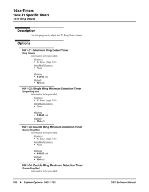 Page 730
16xx-Timers
164x-T1 Speciﬁc Timers
1641-Ring Detect
700◆System Options: 1001-1702 DSX Software Manual
164x-T1 Speciﬁc Timers
1641-Ring Detect
Description
Use this program to adjust the T1 Ring Detect timers.
Options
1641-01: Minimum Ring Detect Timer
(Ring Detect)
Information to be provided.
F
eatures
•T1 Lines  (page 338)
Intr
aMail Features
• None
Options
•8-2040 mS
Default
•104 mS
1641-02: Single Ring Minimum Detection Timer
(Single Ring Min)
Information to be provided. F
eatures
•T1 Lines  (page...