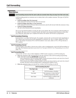 Page 74
Call Forwarding
44◆Features DSX Software Manual
Call Forwarding
Description
Call Forwarding permits an extension user to redirect their call to another extension. The types of Call For-
warding are:
❥Call Forwarding when Not Answered
Calls ringing the extension forward when not answered.
❥Call Forwarding when Busy or Not AnsweredCalls ringing the extension forward when not answered, and all calls forward while the extension is busy.
❥Call Forwarding ImmediateAll calls to the extension forward...