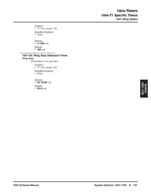 Page 731
16xx-Timers
164x-T1 Speciﬁc Timers
1641-Ring Detect
DSX Software ManualSystem Options: 1001-1702◆701
System
1001-1702
Features
• T1 Lines  (page 338)
Intr
aMail Features
• None
Options
•4-1020 mS
Default
•304 mS
1641-05: Ring Stop Detection Timer
(Ring Stop)
Information to be provided. F
eatures
•T1 Lines  (page 338)
Intr
aMail Features
• None
Options
•64-16320 mS
Default
•6016 mS 