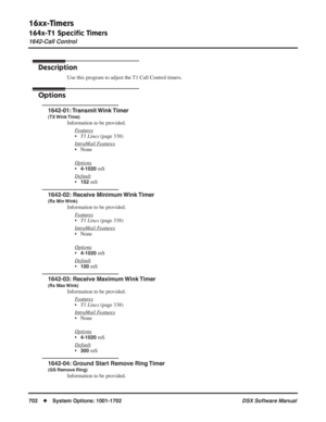 Page 732
16xx-Timers
164x-T1 Speciﬁc Timers
1642-Call Control
702◆System Options: 1001-1702 DSX Software Manual
1642-Call Control
Description
Use this program to adjust the T1 Call Control timers.
Options
1642-01: Transmit Wink Timer
(TX Wink Time)
Information to be provided.
F
eatures
•T1 Lines  (page 338)
Intr
aMail Features
• None
Options
•4-1020 mS
Default
•152 mS
1642-02: Receive Minimum Wink Timer
(Rx Min Wink)
Information to be provided. F
eatures
•T1 Lines  (page 338)
Intr
aMail Features
• None
Options...