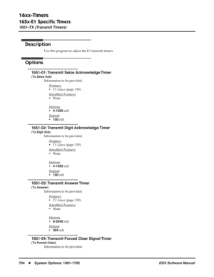 Page 734
16xx-Timers
165x-E1 Speciﬁc Timers
1651-TX (Transmit Timers)
704◆System Options: 1001-1702 DSX Software Manual
165x-E1 Speciﬁc Timers
1651-TX (Transmit Timers)
Description
Use this program to adjust the E1 transmit timers.
Options
1651-01: Transmit Seize Acknowledge Timer
(Tx Seize Ack)
Information to be provided.
F
eatures
•T1 Lines  (page 338)
Intr
aMail Features
• None
Options
•4-1020 mS
Default
•100 mS
1651-02: Transmit Digit Acknowledge Timer
(Tx Digit Ack)
Information to be provided. F
eatures
•T1...