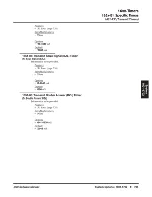 Page 735
16xx-Timers
165x-E1 Speciﬁc Timers
1651-TX (Transmit Timers)
DSX Software ManualSystem Options: 1001-1702◆705
System
1001-1702
Features
• T1 Lines  (page 338)
Intr
aMail Features
• None
Options
•16-4080 mS
Default
•1008 mS
1651-05: Transmit Seize Signal (BZL) Timer
(Tx Seize Signal (BZL))
Information to be provided. F
eatures
•T1 Lines  (page 338)
Intr
aMail Features
• None
Options
•8-2040 mS
Default
•800 mS
1651-06: Transmit Double Answer (BZL) Timer
(Tx Double Answer BZL)
Information to be provided....