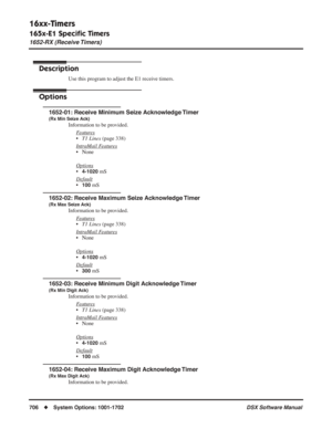 Page 736
16xx-Timers
165x-E1 Speciﬁc Timers
1652-RX (Receive Timers)
706◆System Options: 1001-1702 DSX Software Manual
1652-RX (Receive Timers)
Description
Use this program to adjust the E1 receive timers.
Options
1652-01: Receive Minimum Seize Acknowledge Timer
(Rx Min Seize Ack)
Information to be provided.
F
eatures
•T1 Lines  (page 338)
Intr
aMail Features
• None
Options
•4-1020 mS
Default
•100 mS
1652-02: Receive Maximum Seize Acknowledge Timer
(Rx Max Seize Ack)
Information to be provided. F
eatures
•T1...