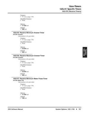 Page 737
16xx-Timers
165x-E1 Speciﬁc Timers
1652-RX (Receive Timers)
DSX Software ManualSystem Options: 1001-1702◆707
System
1001-1702
Features
• T1 Lines  (page 338)
Intr
aMail Features
• None
Options
•4-1020 mS
Default
•300 mS
1652-05: Receive Minimum Answer Timer
(Rx Min Answer)
Information to be provided. F
eatures
•T1 Lines  (page 338)
Intr
aMail Features
• None
Options
•8-2040 mS
Default
•200 mS
1652-06: Receive Maximum Answer Timer
(Rx Max Answer)
Information to be provided. F
eatures
•T1 Lines  (page...