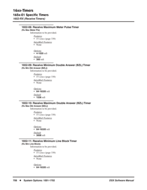 Page 738
16xx-Timers
165x-E1 Speciﬁc Timers
1652-RX (Receive Timers)
708◆System Options: 1001-1702 DSX Software Manual
1652-08: Receive Maximum Meter Pulse Timer
(Rx Max Meter Pls)
Information to be provided.
F
eatures
•T1 Lines  (page 338)
Intr
aMail Features
• None
Options
•4-1020 mS
Default
•300 mS
1652-09: Receive Minimum Double Answer (BZL) Timer
(Rx Min Dbl Answer [BZL])
Information to be provided. F
eatures
•T1 Lines  (page 338)
Intr
aMail Features
• None
Options
•64-16320 mS
Default
•1536 mS
1652-10:...