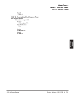 Page 739
16xx-Timers
165x-E1 Speciﬁc Timers
1652-RX (Receive Timers)
DSX Software ManualSystem Options: 1001-1702◆709
System
1001-1702
Default
•2048 mS
1652-12: Receive Line Block Recover Timer
(Rx Line Block Recover)
Information to be provided.
F
eatures
•T1 Lines  (page 338)
Intr
aMail Features
• None
Options
•64-16320 mS
Default
•2048 mS 