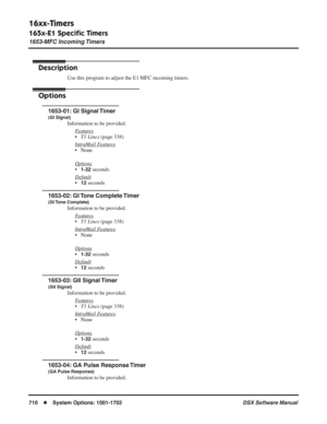 Page 740
16xx-Timers
165x-E1 Speciﬁc Timers
1653-MFC Incoming Timers
710◆System Options: 1001-1702 DSX Software Manual
1653-MFC Incoming Timers
Description
Use this program to adjust the E1 MFC incoming timers.
Options
1653-01: GI Signal Timer
(GI Signal)
Information to be provided.
F
eatures
•T1 Lines  (page 338)
Intr
aMail Features
• None
Options
•1-32 seconds
Default
•12 seconds
1653-02: GI Tone Complete Timer
(GI Tone  Complete)
Information to be provided. F
eatures
•T1 Lines  (page 338)
Intr
aMail Features...