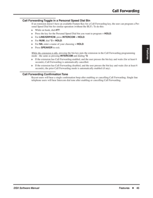 Page 75
Call Forwarding
DSX Software ManualFeatures◆45
Features
Call Forwarding Toggle in a Personal Speed Dial Bin
If an extension doesn’t have an available Feature Key for a Call Forwarding key, the user can program a Per-
sonal Speed Dial bin for similar operation (without the BLF). To do this:
❥While on hook, dial #77.
❥Press the key for the Personal Speed Dial bin you want to program + HOLD.
❥For LINE/GRP/ICM, press INTERCOM + HOLD.
❥For NUM, dial *3 + HOLD.
❥For NA, enter a name of your choosing + HOLD....