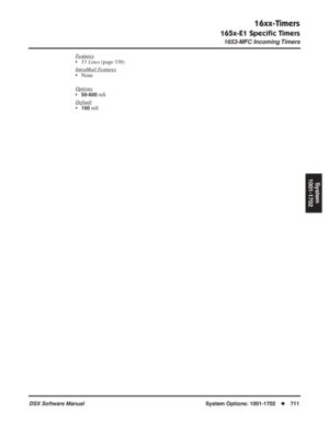 Page 741
16xx-Timers
165x-E1 Speciﬁc Timers
1653-MFC Incoming Timers
DSX Software ManualSystem Options: 1001-1702◆711
System
1001-1702
Features
• T1 Lines  (page 338)
Intr
aMail Features
• None
Options
•50-600 mS
Default
•100 mS 