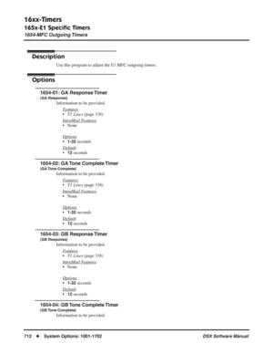 Page 742
16xx-Timers
165x-E1 Speciﬁc Timers
1654-MFC Outgoing Timers
712◆System Options: 1001-1702 DSX Software Manual
1654-MFC Outgoing Timers
Description
Use this program to adjust the E1 MFC outgoing timers.
Options
1654-01: GA Response Timer
(GA Response)
Information to be provided.
F
eatures
•T1 Lines  (page 338)
Intr
aMail Features
• None
Options
•1-32 seconds
Default
•12 seconds
1654-02: GA Tone Complete Timer
(GA Tone  Complete)
Information to be provided. F
eatures
•T1 Lines  (page 338)
Intr
aMail...