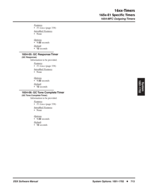 Page 743
16xx-Timers
165x-E1 Speciﬁc Timers
1654-MFC Outgoing Timers
DSX Software ManualSystem Options: 1001-1702◆713
System
1001-1702
Features
• T1 Lines  (page 338)
Intr
aMail Features
• None
Options
•1-32 seconds
Default
•12 seconds
1654-05: GC Response Timer
(GC Response)
Information to be provided. F
eatures
•T1 Lines  (page 338)
Intr
aMail Features
• None
Options
•1-32 seconds
Default
•12 seconds
1654-06: GC Tone Complete Timer
(GC Tone  Complete Timer)
Information to be provided. F
eatures
•T1 Lines...