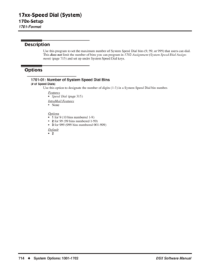 Page 744
17xx-Speed Dial (System)
170x-Setup
1701-Format
714◆System Options: 1001-1702 DSX Software Manual
17xx-Speed Dial (System)
170x-Setup 1701-Format
Description
Use this program to set the maximum number of System Speed Dial bins (9\
, 99, or 999) that users can dial. 
This does not  limit the number of bins you can program in  1702-Assignment (System Speed Dial Assign-
ment)  (page 715) and set up under System Speed Dial keys.
Options
1701-01: Number of System Speed Dial Bins
(# of Speed Dials)
Use this...