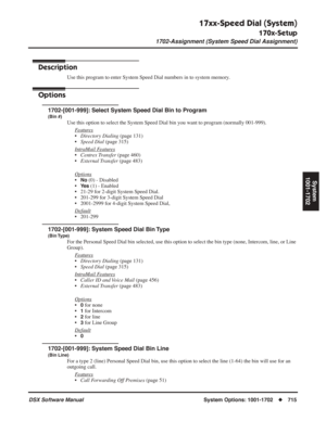 Page 745
17xx-Speed Dial (System)
170x-Setup
1702-Assignment (System Speed Dial Assignment)
DSX Software ManualSystem Options: 1001-1702◆715
System
1001-1702
1702-Assignment (System Speed Dial Assignment)
Description
Use this program to enter System Speed Dial numbers in to system memory.
Options
1702-[001-999]: Select System Speed Dial Bin to Program
(Bin #)
Use this option to select the System Speed Dial bin you want to program (normally 001-999).
F
eatures
•Directory Dialing  (page 131)
• Speed Dial  (page...