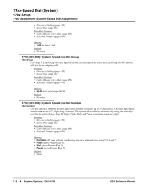 Page 746
17xx-Speed Dial (System)
170x-Setup
1702-Assignment (System Speed Dial Assignment)
716◆System Options: 1001-1702 DSX Software Manual
•Directory Dialing  (page 131)
• Speed Dial  (page 315)
Intr
aMail Features
• Caller ID and Voice Mail  (page 456)
• External Transfer  (page 483)
Options
•1-64 for lines 1-64
Default
• No entry
1702-[001-999]: System Speed Dial Bin Group
(Bin Group)
For a type 3 (Line Group) System Speed Dial bin, use this option to sel\
ect the Line Group (90-98) the bin 
will use for an...