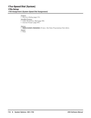 Page 748
17xx-Speed Dial (System)
170x-Setup
1702-Assignment (System Speed Dial Assignment)
718◆System Options: 1001-1702 DSX Software Manual
Features
•Directory Dialing  (page 131)
Intr
aMail Features
• Caller ID and Voice Mail  (page 456)
• External Transfer  (page 483)
Options
•Alpha-numeric characters (16 max.). See  Name Programming Chart  above.
Default
• None 