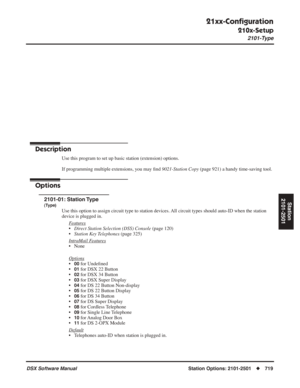 Page 749
21xx-Conﬁguration
210x-Setup
2101-Type
DSX Software Manual  Station Options: 2101-2501◆719
Station
2101-2501
Stations: 2101-2501
21xx-Con ﬁguration
210x-Setup
2101-Type
Description
Use this program to set up basic station (extension) options.
If programming multiple extensions, you may  ﬁnd  9021-Station Copy  (page 921) a handy time-saving tool.
Options
2101-01: Station Type
(Type)
Use this option to assign circuit type to station devices. All circuit types should auto-ID when the station 
device is...