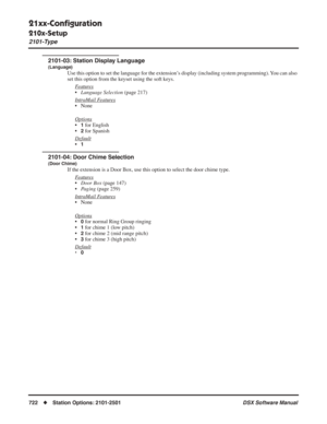 Page 752
21xx-Conﬁguration
210x-Setup
2101-Type
722◆Station Options: 2101-2501 DSX Software Manual
2101-03: Station Display Language
(Language)
Use this option to set the language for the extension’s display (including system programming). You can also 
set this option from the keyset using the soft keys.
F
eatures
•Language Selection  (page 217)
Intr
aMail Features
• None
Options
•1 for English
•
2 for Spanish
Default
•1
2101-04: Door Chime Selection
(Door Chime)
If the extension is a Door Box, use this option...