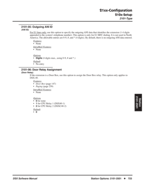 Page 753
21xx-Conﬁguration
210x-Setup
2101-Type
DSX Software ManualStation Options: 2101-2501◆723
Station
2101-2501
2101-05: Outgoing ANI ID
(ANI ID)
For E1 lines only, use this option to specify the outgoing ANI data that identi ﬁes the extension (1-4 digits 
appended to the system’s telephone number). This option is only for E1 MFC dialing. It is not used in North 
America. The allowable entries are 0-9, #, and * (4 digits). By default, there is no outgoing ANI data entered.
F
eatures
• None
Intr
aMail...