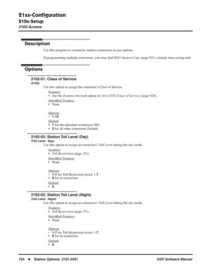 Page 754
21xx-Conﬁguration
210x-Setup
2102-Access
724◆Station Options: 2101-2501 DSX Software Manual
2102-Access
Description
Use this program to customize station (extension) access options.
If programming multiple extensions, you may ﬁnd  9021-Station Copy  (page 921) a handy time-saving tool.
Options
2102-01: Class of Service
(COS)
Use this option to assign the extension’s Class of Service.
F
eatures
• See the  Features for each option in  14xx-COS (Class of Service)  (page 628).
Intr
aMail Features
• None...