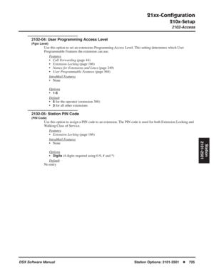 Page 755
21xx-Conﬁguration
210x-Setup
2102-Access
DSX Software ManualStation Options: 2101-2501◆725
Station
2101-2501
2102-04: User Programming Access Level
(Pgm Level)
Use this option to set an extensions Programming Access Level. This setting determines which User 
Programmable Features the extension can use.
F
eatures
•Call Forwarding  (page 44)
• Extension Locking  (page 166)
• Names for Extensions and Lines  (page 249)
• User Programmable Features  (page 368)
Intr
aMail Features
• None
Options
•1-5
Default...