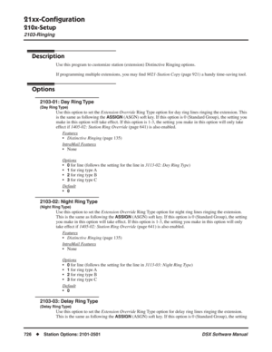 Page 756
21xx-Conﬁguration
210x-Setup
2103-Ringing
726◆Station Options: 2101-2501 DSX Software Manual
2103-Ringing
Description
Use this program to customize station (extension) Distinctive Ringing options.
If programming multiple extensions, you may ﬁnd  9021-Station Copy  (page 921) a handy time-saving tool.
Options
2103-01: Day Ring Type
(Day Ring Type)
Use this option to set the  Extension Override Ring Type option for day ring lines ringing the extension. This 
is the same as following the 
ASSIGN (ASGN)...