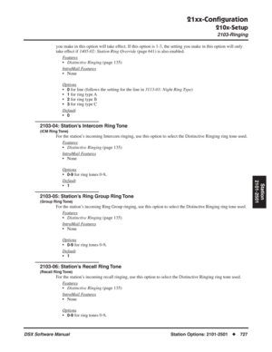 Page 757
21xx-Conﬁguration
210x-Setup
2103-Ringing
DSX Software ManualStation Options: 2101-2501◆727
Station
2101-2501
you make in this option will take effect. If this option is 1-3, the setting you make in this option will only 
take effect if  1405-02: Station Ring Override  (page 641) is also enabled.
F
eatures
• Distinctive Ringing  (page 135)
Intr
aMail Features
• None
Options
•0 for line (follows the setting for the line in  3113-03: Night Ring Type)
•
1 for ring type A
•
2 for ring type B
•
3 for ring...