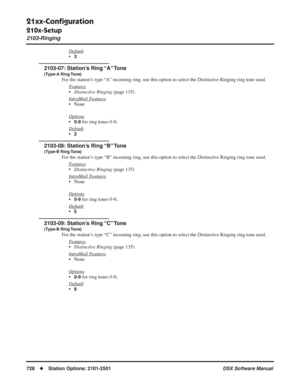 Page 758
21xx-Conﬁguration
210x-Setup
2103-Ringing
728◆Station Options: 2101-2501 DSX Software Manual
Default
•3
2103-07: Station’s Ring “A” Tone
(Type-A Ring Tone)
For the station’s type “A” incoming ring, use this option to select the Distinctive Ringing ring tone used.
F
eatures
•Distinctive Ringing  (page 135)
Intr
aMail Features
• None
Options
•0-9 for ring tones 0-9.
Default
•2
2103-08: Station’s Ring “B” Tone
(Type-B Ring Tone)
For the station’s type “B” incoming ring, use this option to select the...