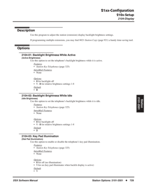 Page 759
21xx-Conﬁguration
210x-Setup
2104-Display
DSX Software ManualStation Options: 2101-2501◆729
Station
2101-2501
2104-Display
Description
Use this program to adjust the station (extension) display backlight brightness settings.
If programming multiple extensions, you may  ﬁnd  9021-Station Copy  (page 921) a handy time-saving tool.
Options
2104-01: Backlight Brightness While Active
(Active Brightness)
Use this option to set the telephone’s backlight brightness while it is active.
F
eatures
•Station Key...