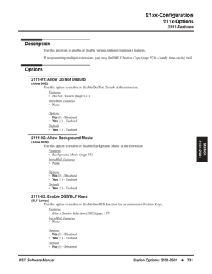 Page 761
21xx-Conﬁguration
211x-Options
2111-Features
DSX Software ManualStation Options: 2101-2501◆731
Station
2101-2501
211x-Options
2111-Features
Description
Use this program to enable or disable various station (extension) features.
If programming multiple extensions, you may  ﬁnd  9021-Station Copy  (page 921) a handy time-saving tool.
Options
2111-01: Allow Do Not Disturb
(Allow DND)
Use this option to enable or disable Do Not Disturb at the extension.
F
eatures
•Do Not Disturb  (page 143)
Intr
aMail...