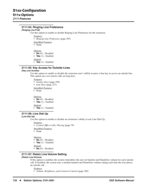 Page 762
21xx-Conﬁguration
211x-Options
2111-Features
732◆Station Options: 2101-2501 DSX Software Manual
2111-04: Ringing Line Preference
(Ringing Line Pref)
Use this option to enable or disable Ringing Line Preference for the extension.
F
eatures
•Ringing Line Preference  (page 295)
Intr
aMail Features
• None
Options
•No (0) - Disabled
•
Ye s (1) - Enabled
Default
•Ye s (1) - Enabled
2111-05: Key Access for Outside Lines
(Key Line Access)
Use this option to enable or disable the extension user’s ability to...