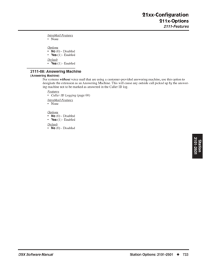 Page 763
21xx-Conﬁguration
211x-Options
2111-Features
DSX Software ManualStation Options: 2101-2501◆733
Station
2101-2501
IntraMail Features
• None
Options
•No (0) - Disabled
•
Ye s (1) - Enabled
Default
•Ye s (1) - Enabled
2111-08: Answering Machine
(Answering Machine)
For systems  without voice mail that are using a customer-provided answering machine, use this option to 
designate the extension as an Answering Machine. This will cause any outside call picked up by the answer-
ing machine not to be marked as...