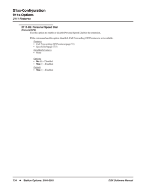 Page 764
21xx-Conﬁguration
211x-Options
2111-Features
734◆Station Options: 2101-2501 DSX Software Manual
2111-09: Personal Speed Dial
(Personal SPD)
Use this option to enable or disable Personal Speed Dial for the extension.
If the extension has this option disabled, Call Forwarding Off Premises is not available.
F
eatures
•Call Forwarding Off Premises  (page 51)
• Speed Dial  (page 315)
Intr
aMail Features
• None
Options
•No (0) - Disabled
•
Ye s (1) - Enabled
Default
•Ye s (1) - Enabled 