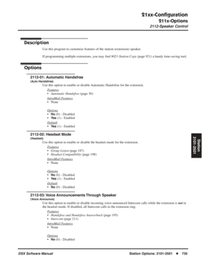 Page 765
21xx-Conﬁguration
211x-Options
2112-Speaker Control
DSX Software ManualStation Options: 2101-2501◆735
Station
2101-2501
2112-Speaker Control
Description
Use this program to customize features of the station (extension) speaker.
If programming multiple extensions, you may  ﬁnd  9021-Station Copy  (page 921) a handy time-saving tool.
Options
2112-01: Automatic Handsfree
(Auto Handsfree)
Use this option to enable or disable Automatic Handsfree for the extension.
F
eatures
•Automatic Handsfree  (page 30)...