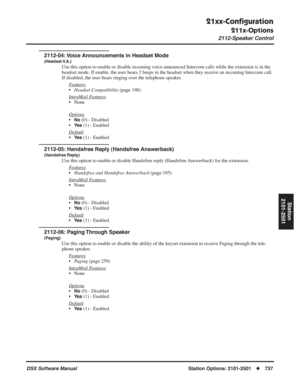 Page 767
21xx-Conﬁguration
211x-Options
2112-Speaker Control
DSX Software ManualStation Options: 2101-2501◆737
Station
2101-2501
2112-04: Voice Announcements in Headset Mode
(Headset V.A.)
Use this option to enable or disable incoming voice-announced Intercom calls while the extension is in the 
headset mode. If enable, the user hears 2 beeps in the headset when they receive an incoming Intercom call. 
If disabled, the user hears ringing over the telephone speaker.
F
eatures
•Headset Compatibility  (page 198)...