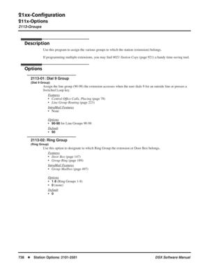 Page 768
21xx-Conﬁguration
211x-Options
2113-Groups
738◆Station Options: 2101-2501 DSX Software Manual
2113-Groups
Description
Use this program to assign the various groups to which the station (extension) belongs.
If programming multiple extensions, you may ﬁnd  9021-Station Copy  (page 921) a handy time-saving tool.
Options
2113-01: Dial 9 Group
(Dial 9 Group)
Assign the line group (90-98) the extension accesses when the user dials 9 for an outside line or presses a\
 
Switched Loop key.
F
eatures
•Central Of...