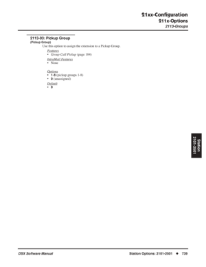 Page 769
21xx-Conﬁguration
211x-Options
2113-Groups
DSX Software ManualStation Options: 2101-2501◆739
Station
2101-2501
2113-03: Pickup Group
(Pickup Group)
Use this option to assign the extension to a Pickup Group.
F
eatures
•Group Call Pickup  (page 184)
Intr
aMail Features
• None
Options
•1-8 (pickup groups 1-8)
•
0 (unassigned)
Default
•0 