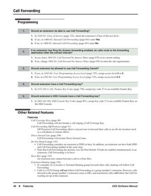 Page 78
Call Forwarding
48◆Features DSX Software Manual
Programming
1.In 2102-01: Class of Service  (page 724), check the extension’s Class of Service level.
2.If yes, in 1406-02: Internal Call Forwarding  (page 643) enter Ye s.
3.If no, in 1406-02: Internal Call Forwarding  (page 643) enter No.
1.In yes, leave 1601-03: Call Forward No Answer Timer  (page 670) at its current setting.
2.If no, change 1601-03: Call Forward No Answer Timer  (page 670) to meet the site requirements.
1.If yes, in 2102-04: User...