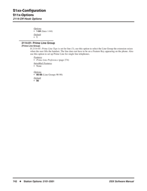 Page 772
21xx-Conﬁguration
211x-Options
2114-Off Hook Options
742◆Station Options: 2101-2501 DSX Software Manual
Options
•1-64 (lines 1-64)
Default
•1
2114-01: Prime Line Group
(Prime Line Group)
If  2114-01: Prime Line Type  is set for line (3), use this option to select the Line Group the extension seizes 
when the user lifts the handset. The line does not have to be on a Feature Key appearing on the phone. Also 
use this option to set up Prime Line for single line telephones.
F
eatures
•Prime Line Preference...