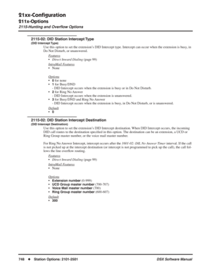 Page 778
21xx-Conﬁguration
211x-Options
2115-Hunting and Overﬂow Options
748◆Station Options: 2101-2501 DSX Software Manual
2115-02: DID Station Intercept Type
(DID Intercept Type)
Use this option to set the extension’s DID Intercept type. Intercept can occur when the extension is busy, in 
Do Not Disturb, or unanswered.
F
eatures
•Direct Inward Dialing  (page 99)
Intr
aMail Features
• None
Options
•0 for none
•
1 for Busy/DND
- DID Intercept occurs when the extension is busy or in Do Not Disturb.
•
2 for Ring...