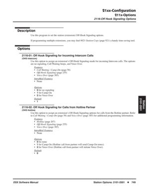 Page 779
21xx-Conﬁguration
211x-Options
2116-Off Hook Signaling Options
DSX Software ManualStation Options: 2101-2501◆749
Station
2101-2501
2116-Off Hook Signaling Options
Description
Use this program to set the station (extension) Off-Hook Signaling options.
If programming multiple extensions, you may  ﬁnd  9021-Station Copy  (page 921) a handy time-saving tool.
Options
2116-01: Off Hook Signaling for Incoming Intercom Calls
(OHS Intercom)
Use this option to assign an extension’s Off-Hook Signaling mode for...