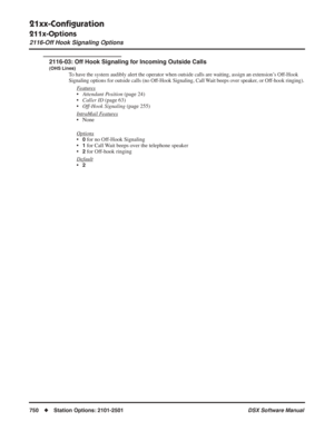 Page 780
21xx-Conﬁguration
211x-Options
2116-Off Hook Signaling Options
750◆Station Options: 2101-2501 DSX Software Manual
2116-03: Off Hook Signaling for Incoming Outside Calls
(OHS Lines)
To have the system audibly alert the operator when outside calls are waiting, assign an extension’s Off-Hook 
Signaling options for outside calls (no Off-Hook Signaling, Call Wait beeps over speaker, or Off-hook ringing).
Features
•Attendant Position  (page 24)
• Caller ID  (page 63)
• Off-Hook Signaling  (page 255)
Intr...