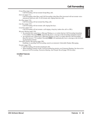 Page 79
Call Forwarding
DSX Software ManualFeatures◆49
Features
Group Ring  (page 189)
Call Forwarding will not reroute Group Ring calls.
Intercom  (page 211)
Call Forwarding when Busy and Call Forwarding when Busy/Not Answered will not reroute voice-
announced Intercom calls. It will reroute only ringing Intercom calls.
Key Ring  (page 214)
Call Forwarding will not reroute Key Ring calls.
Line Keys  (page 227)
Call Forwarding will not reroute calls ringing line keys.
Loop Keys  (page 233)
Call Forwarding will...