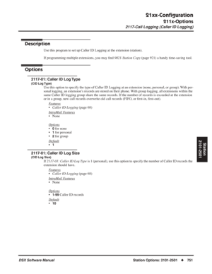 Page 781
21xx-Conﬁguration
211x-Options
2117-Call Logging (Caller ID Logging)
DSX Software ManualStation Options: 2101-2501◆751
Station
2101-2501
2117-Call Logging (Caller ID Logging)
Description
Use this program to set up Caller ID Logging at the extension (station).
If programming multiple extensions, you may  ﬁnd  9021-Station Copy  (page 921) a handy time-saving tool.
Options
2117-01: Caller ID Log Type
(CID Log Type)
Use this option to specify the type of Caller ID Logging at an extension (none, personal,...