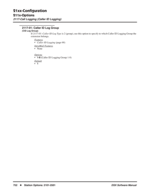 Page 782
21xx-Conﬁguration
211x-Options
2117-Call Logging (Caller ID Logging)
752◆Station Options: 2101-2501 DSX Software Manual
2117-01: Caller ID Log Group
(CID Log Group)
If 2117-01: Caller ID Log Type  is 2 (group), use this option to specify to which Caller ID Logging G\
roup the 
extension belongs.
F
eatures
•Caller ID Logging  (page 68)
Intr
aMail Features
• None
Options
•1-8 (Caller ID Logging Group 1-8)
Default
•1  