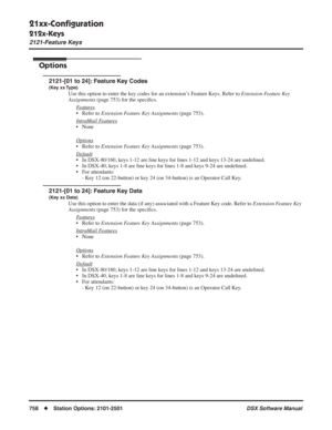 Page 788
21xx-Conﬁguration
212x-Keys
2121-Feature Keys
758◆Station Options: 2101-2501 DSX Software Manual
Options
2121-[01 to 24]: Feature Key Codes
(Key xx Type)
Use this option to enter the key codes for an extension’s Feature Keys. Refer to Extension Feature Key 
Assignments  (page 753) for the speci ﬁcs.
F
eatures
• Refer to  Extension Feature Key Assignments  (page 753).
Intr
aMail Features
• None
Options
• Refer to  Extension Feature Key Assignments  (page 753).
Default
• In DSX-80/160, keys 1-12 are line...