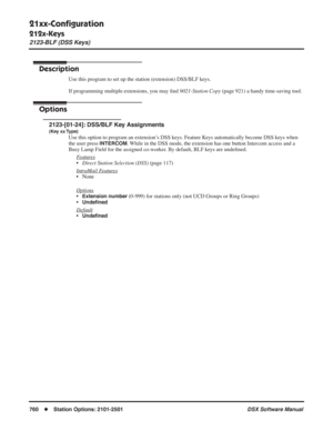 Page 790
21xx-Conﬁguration
212x-Keys
2123-BLF (DSS Keys)
760◆Station Options: 2101-2501 DSX Software Manual
2123-BLF (DSS Keys)
Description
Use this program to set up the station (extension) DSS/BLF keys.
If programming multiple extensions, you may ﬁnd  9021-Station Copy  (page 921) a handy time-saving tool.
Options
2123-[01-24]: DSS/BLF Key Assignments
(Key xx Type)
Use this option to program an extension’s DSS keys. Feature Keys automatically become DSS keys when 
the user press 
INTERCOM. While in the DSS...